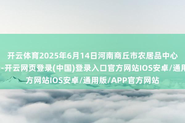 开云体育2025年6月14日河南商丘市农居品中心批发阛阓价钱行情-开云网页登录(中国)登录入口官方网站IOS安卓/通用版/APP官方网站