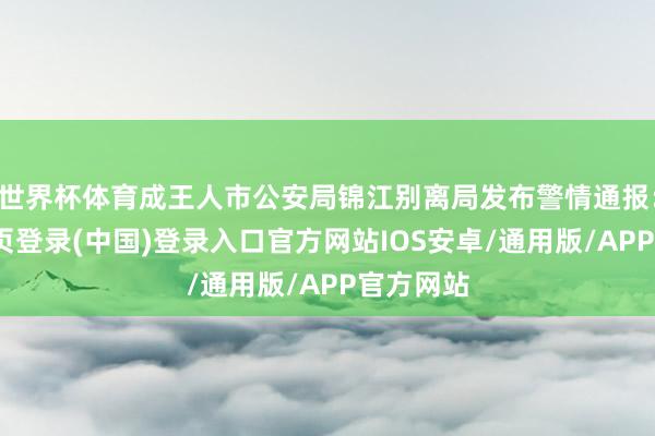 世界杯体育成王人市公安局锦江别离局发布警情通报：-开云网页登录(中国)登录入口官方网站IOS安卓/通用版/APP官方网站