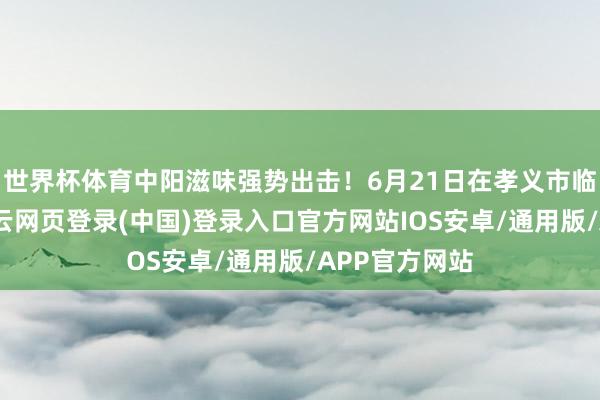 世界杯体育中阳滋味强势出击！6月21日在孝义市临水村现场-开云网页登录(中国)登录入口官方网站IOS安卓/通用版/APP官方网站