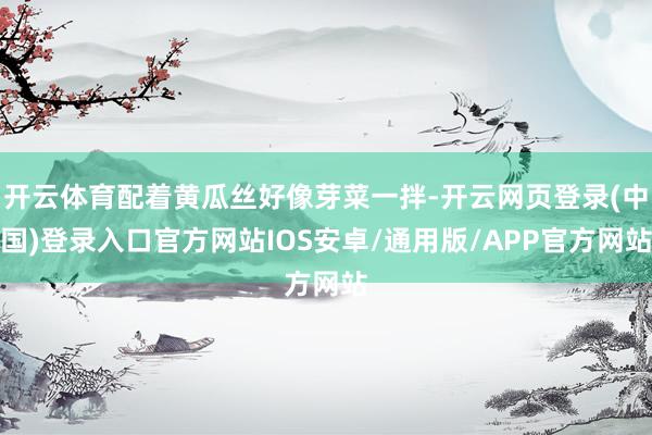 开云体育配着黄瓜丝好像芽菜一拌-开云网页登录(中国)登录入口官方网站IOS安卓/通用版/APP官方网站