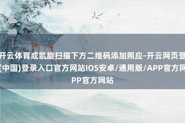 开云体育或凯旋扫描下方二维码添加照应-开云网页登录(中国)登录入口官方网站IOS安卓/通用版/APP官方网站