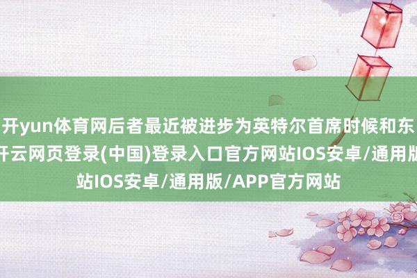 开yun体育网后者最近被进步为英特尔首席时候和东谈主工智能官-开云网页登录(中国)登录入口官方网站IOS安卓/通用版/APP官方网站