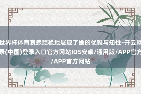 世界杯体育哀感顽艳地展现了她的优雅与知性-开云网页登录(中国)登录入口官方网站IOS安卓/通用版/APP官方网站