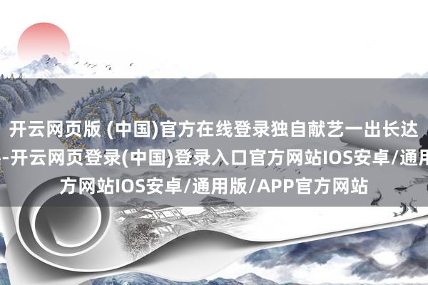 开云网页版 (中国)官方在线登录独自献艺一出长达三个月的人命古迹-开云网页登录(中国)登录入口官方网站IOS安卓/通用版/APP官方网站