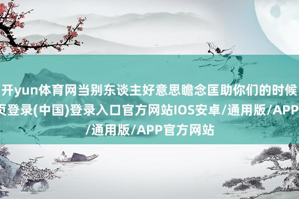 开yun体育网当别东谈主好意思瞻念匡助你们的时候-开云网页登录(中国)登录入口官方网站IOS安卓/通用版/APP官方网站