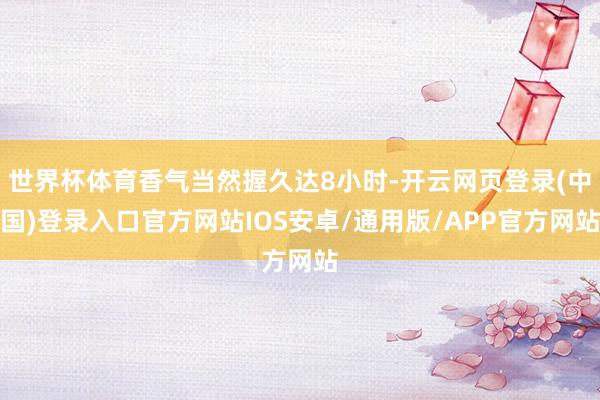 世界杯体育香气当然握久达8小时-开云网页登录(中国)登录入口官方网站IOS安卓/通用版/APP官方网站