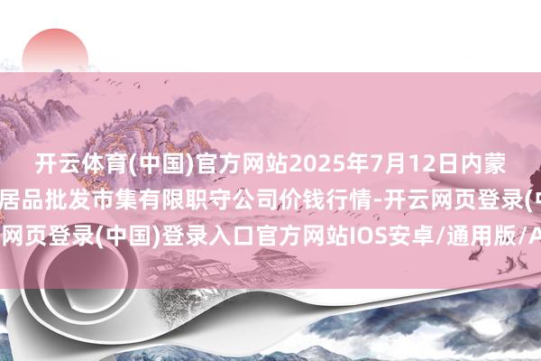 开云体育(中国)官方网站2025年7月12日内蒙古呼和浩特市东瓦窑农副居品批发市集有限职守公司价钱行情-开云网页登录(中国)登录入口官方网站IOS安卓/通用版/APP官方网站