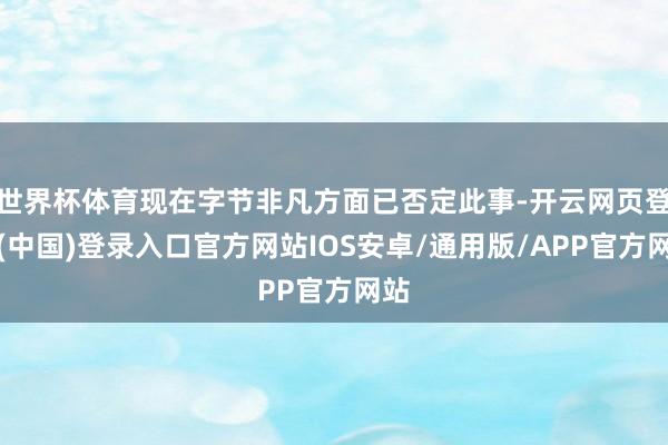 世界杯体育现在字节非凡方面已否定此事-开云网页登录(中国)登录入口官方网站IOS安卓/通用版/APP官方网站