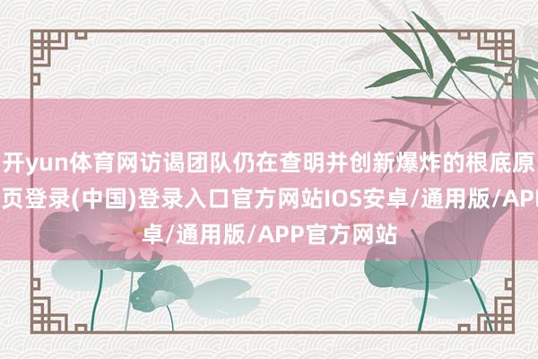 开yun体育网访谒团队仍在查明并创新爆炸的根底原因-开云网页登录(中国)登录入口官方网站IOS安卓/通用版/APP官方网站