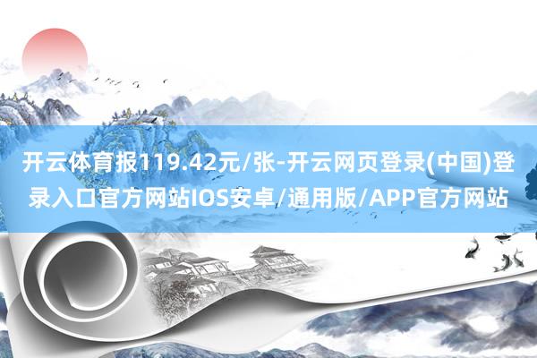 开云体育报119.42元/张-开云网页登录(中国)登录入口官方网站IOS安卓/通用版/APP官方网站
