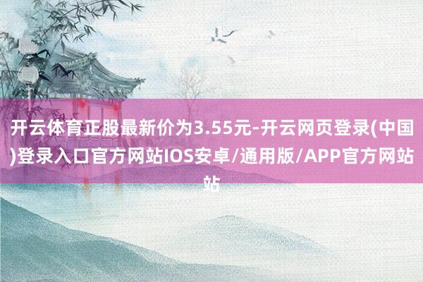 开云体育正股最新价为3.55元-开云网页登录(中国)登录入口官方网站IOS安卓/通用版/APP官方网站