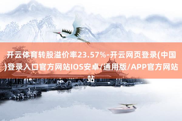 开云体育转股溢价率23.57%-开云网页登录(中国)登录入口官方网站IOS安卓/通用版/APP官方网站