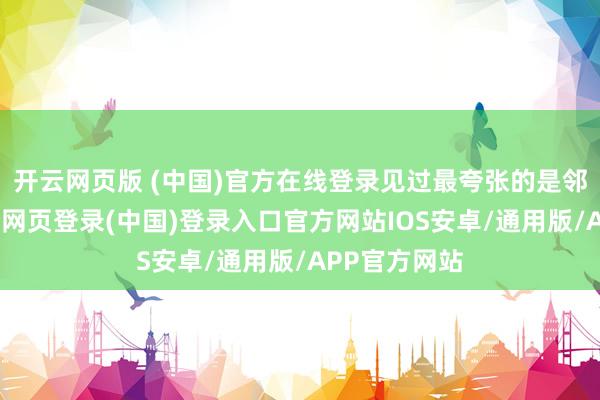 开云网页版 (中国)官方在线登录见过最夸张的是邻居张叔-开云网页登录(中国)登录入口官方网站IOS安卓/通用版/APP官方网站