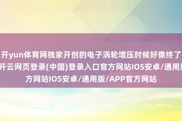 开yun体育网独家开创的电子涡轮增压时候好像终了1.5倍峰值放电-开云网页登录(中国)登录入口官方网站IOS安卓/通用版/APP官方网站