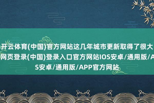 开云体育(中国)官方网站这几年城市更新取得了很大的成就-开云网页登录(中国)登录入口官方网站IOS安卓/通用版/APP官方网站