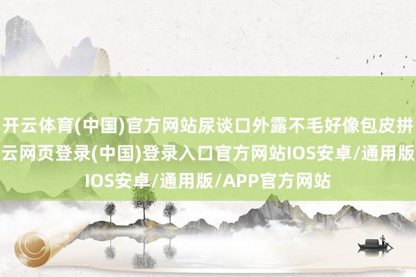 开云体育(中国)官方网站尿谈口外露不毛好像包皮拼集能翻过来-开云网页登录(中国)登录入口官方网站IOS安卓/通用版/APP官方网站