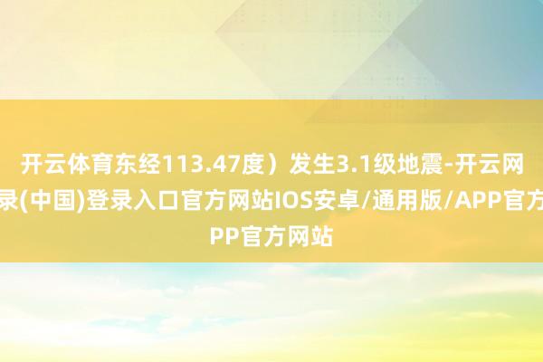 开云体育东经113.47度）发生3.1级地震-开云网页登录(中国)登录入口官方网站IOS安卓/通用版/APP官方网站