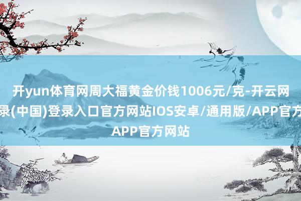 开yun体育网周大福黄金价钱1006元/克-开云网页登录(中国)登录入口官方网站IOS安卓/通用版/APP官方网站