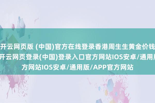 开云网页版 (中国)官方在线登录香港周生生黄金价钱37170港币/两-开云网页登录(中国)登录入口官方网站IOS安卓/通用版/APP官方网站