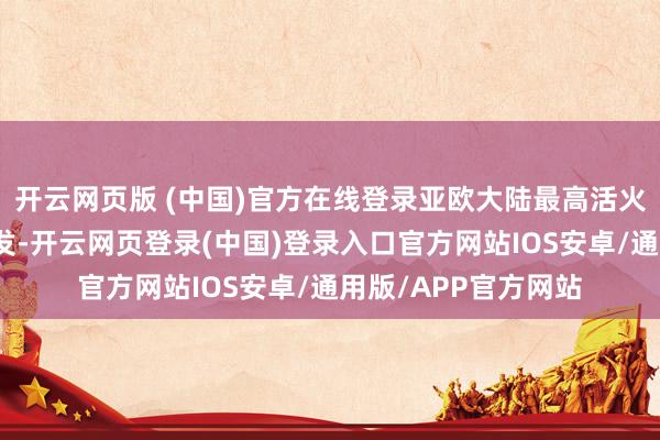 开云网页版 (中国)官方在线登录亚欧大陆最高活火山克柳切夫火山喷发-开云网页登录(中国)登录入口官方网站IOS安卓/通用版/APP官方网站