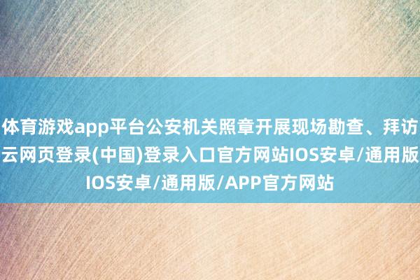 体育游戏app平台公安机关照章开展现场勘查、拜访取证等职责-开云网页登录(中国)登录入口官方网站IOS安卓/通用版/APP官方网站