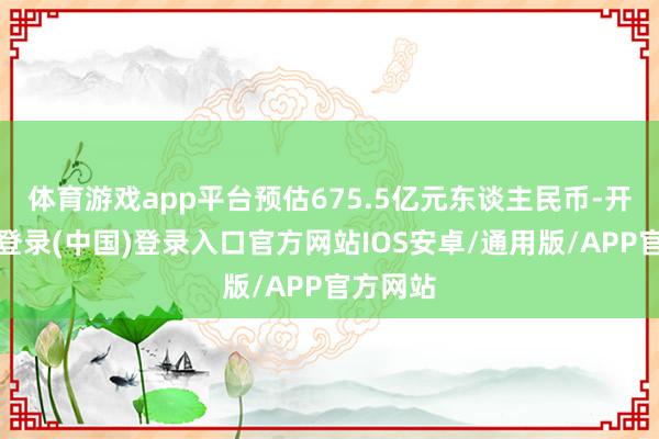 体育游戏app平台预估675.5亿元东谈主民币-开云网页登录(中国)登录入口官方网站IOS安卓/通用版/APP官方网站