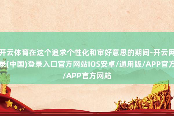 开云体育在这个追求个性化和审好意思的期间-开云网页登录(中国)登录入口官方网站IOS安卓/通用版/APP官方网站