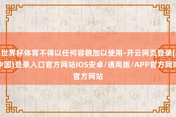 世界杯体育不得以任何容貌加以使用-开云网页登录(中国)登录入口官方网站IOS安卓/通用版/APP官方网站