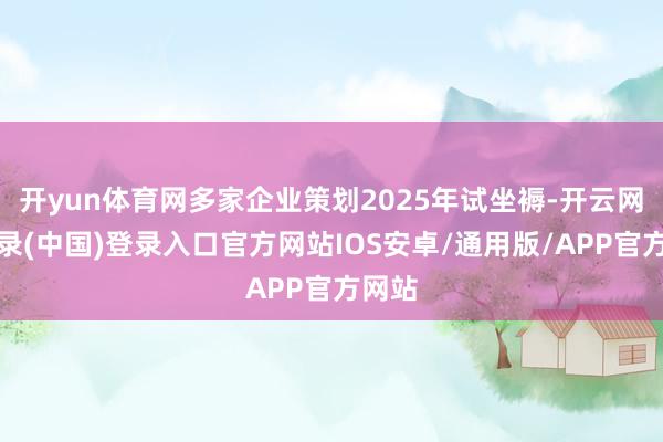 开yun体育网多家企业策划2025年试坐褥-开云网页登录(中国)登录入口官方网站IOS安卓/通用版/APP官方网站