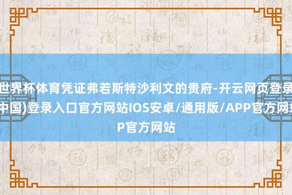 世界杯体育凭证弗若斯特沙利文的贵府-开云网页登录(中国)登录入口官方网站IOS安卓/通用版/APP官方网站