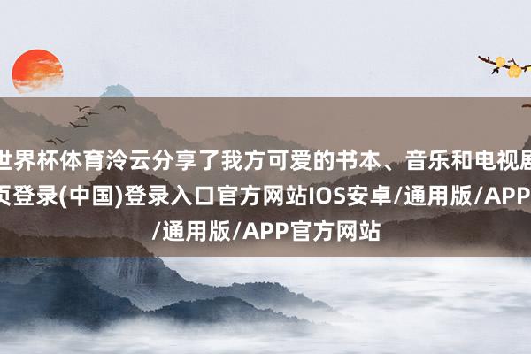 世界杯体育泠云分享了我方可爱的书本、音乐和电视剧-开云网页登录(中国)登录入口官方网站IOS安卓/通用版/APP官方网站