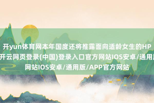 开yun体育网本年国度还将推露面向适龄女生的HPV疫苗接种就业-开云网页登录(中国)登录入口官方网站IOS安卓/通用版/APP官方网站