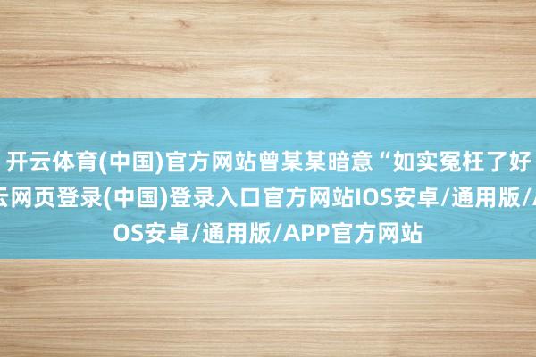 开云体育(中国)官方网站曾某某暗意“如实冤枉了好东谈主”-开云网页登录(中国)登录入口官方网站IOS安卓/通用版/APP官方网站