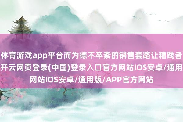 体育游戏app平台而为德不卒紊的销售套路让糟践者维权时贫瘠重重-开云网页登录(中国)登录入口官方网站IOS安卓/通用版/APP官方网站
