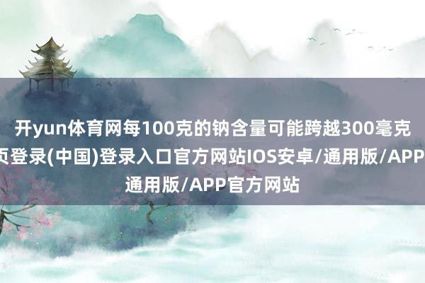 开yun体育网每100克的钠含量可能跨越300毫克-开云网页登录(中国)登录入口官方网站IOS安卓/通用版/APP官方网站