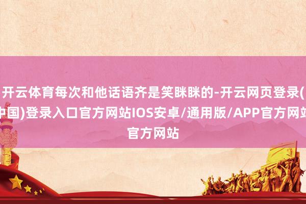 开云体育每次和他话语齐是笑眯眯的-开云网页登录(中国)登录入口官方网站IOS安卓/通用版/APP官方网站
