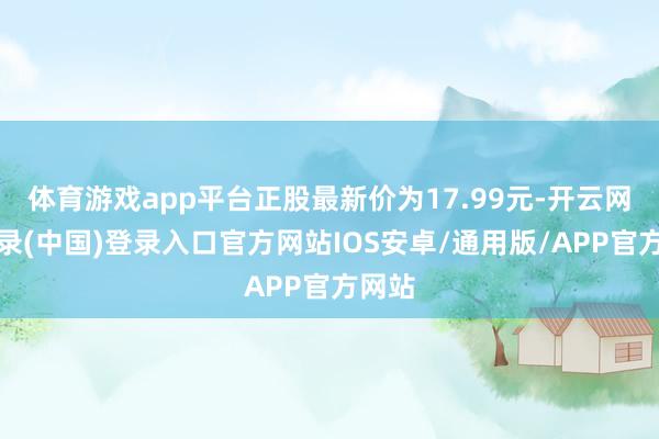 体育游戏app平台正股最新价为17.99元-开云网页登录(中国)登录入口官方网站IOS安卓/通用版/APP官方网站