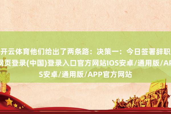 开云体育他们给出了两条路：决策一：今日签署辞职公约-开云网页登录(中国)登录入口官方网站IOS安卓/通用版/APP官方网站