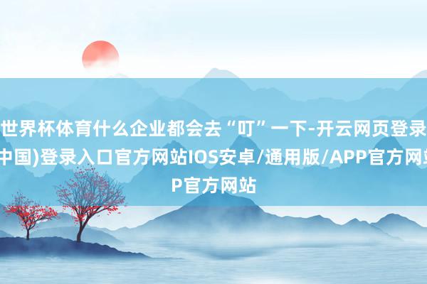世界杯体育什么企业都会去“叮”一下-开云网页登录(中国)登录入口官方网站IOS安卓/通用版/APP官方网站