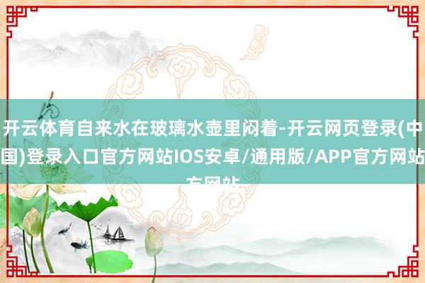 开云体育自来水在玻璃水壶里闷着-开云网页登录(中国)登录入口官方网站IOS安卓/通用版/APP官方网站