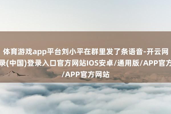 体育游戏app平台刘小平在群里发了条语音-开云网页登录(中国)登录入口官方网站IOS安卓/通用版/APP官方网站