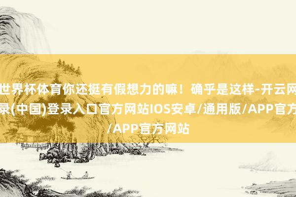世界杯体育你还挺有假想力的嘛！确乎是这样-开云网页登录(中国)登录入口官方网站IOS安卓/通用版/APP官方网站