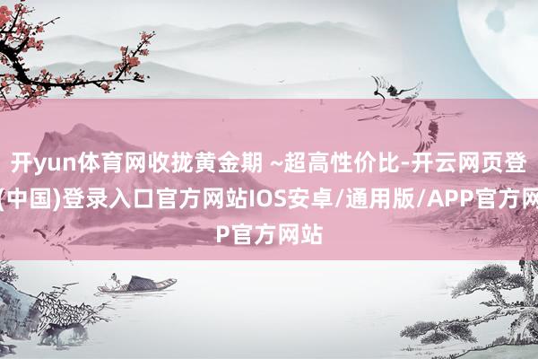 开yun体育网收拢黄金期 ~超高性价比-开云网页登录(中国)登录入口官方网站IOS安卓/通用版/APP官方网站