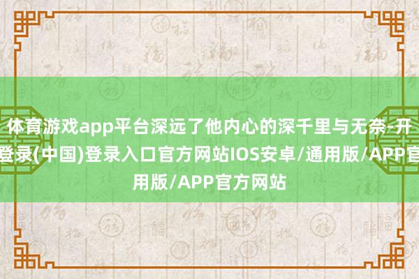 体育游戏app平台深远了他内心的深千里与无奈-开云网页登录(中国)登录入口官方网站IOS安卓/通用版/APP官方网站