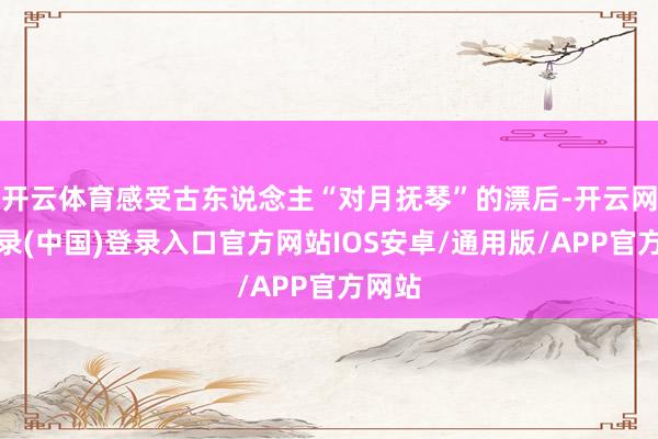 开云体育感受古东说念主“对月抚琴”的漂后-开云网页登录(中国)登录入口官方网站IOS安卓/通用版/APP官方网站