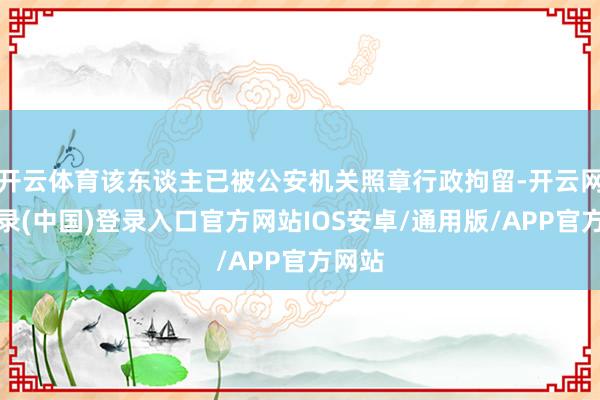开云体育该东谈主已被公安机关照章行政拘留-开云网页登录(中国)登录入口官方网站IOS安卓/通用版/APP官方网站