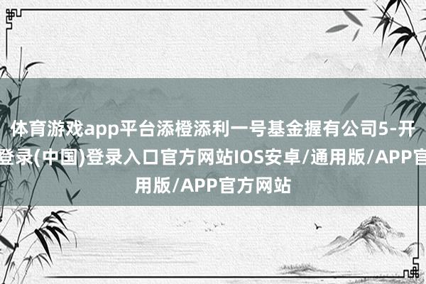 体育游戏app平台添橙添利一号基金握有公司5-开云网页登录(中国)登录入口官方网站IOS安卓/通用版/APP官方网站