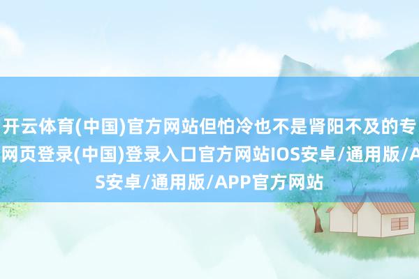 开云体育(中国)官方网站但怕冷也不是肾阳不及的专属发达-开云网页登录(中国)登录入口官方网站IOS安卓/通用版/APP官方网站