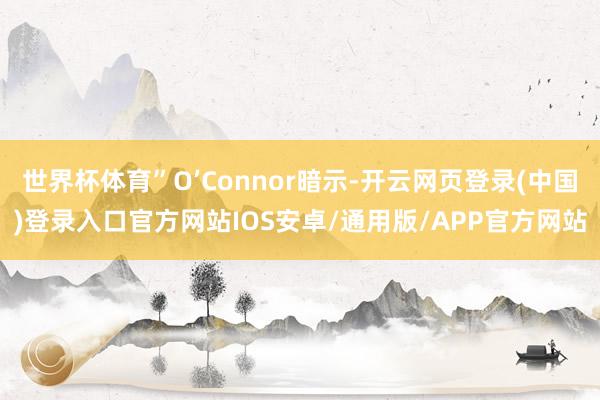 世界杯体育”O’Connor暗示-开云网页登录(中国)登录入口官方网站IOS安卓/通用版/APP官方网站