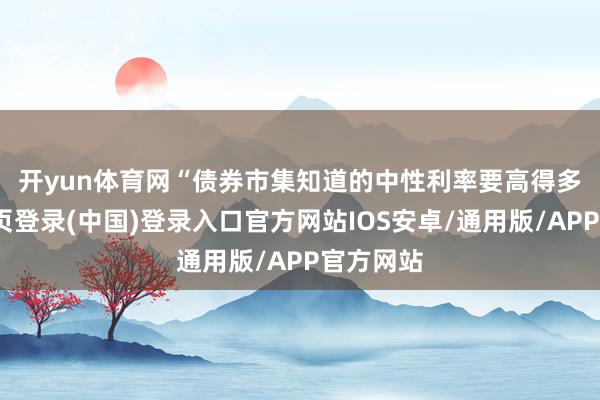 开yun体育网　　“债券市集知道的中性利率要高得多-开云网页登录(中国)登录入口官方网站IOS安卓/通用版/APP官方网站